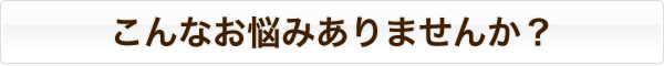 こんなお悩みありませんか? こんなお悩みありませんか?